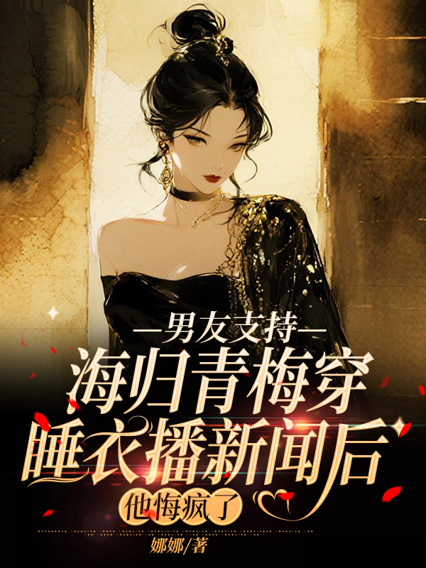 男友支持海归青梅穿睡衣播新闻后，他悔疯了