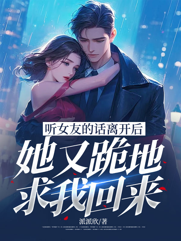 聽女友的話離開后，她又跪地求我回來已更新最終篇章小說+番外篇章（玖日故事）無廣告