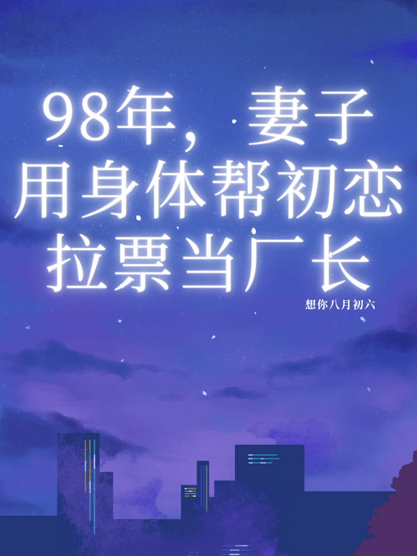 98年，妻子用身體幫初戀拉票當(dāng)廠長(zhǎng)已更新終極反轉(zhuǎn)小說(shuō)+附加（孟大強(qiáng)孟雅芝張立民）純凈閱讀