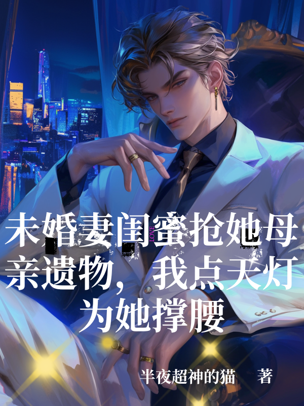 未婚妻闺蜜抢她母亲遗物，我点天灯为她撑腰爆款新文
